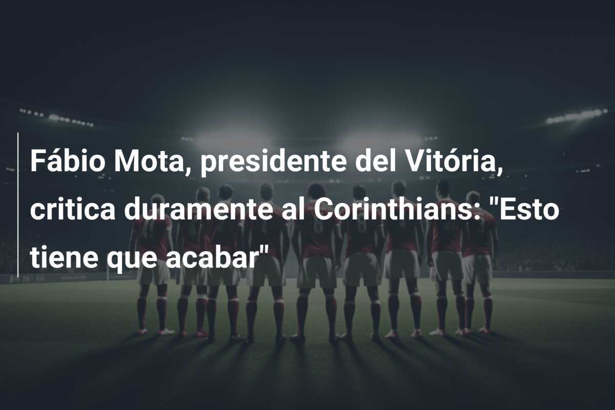 Fábio Mota, presidente del Vitória, critica duramente al Corinthians: "Esto tiene que acabar"
