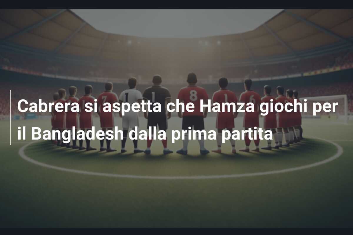 Cabrera si aspetta che Hamza giochi per il Bangladesh dalla prima partita