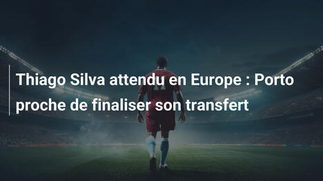 Thiago Silva attendu en Europe : Porto proche de finaliser son transfert