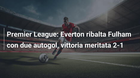 Premier League: Everton ribalta Fulham con due autogol, vittoria meritata 2-1