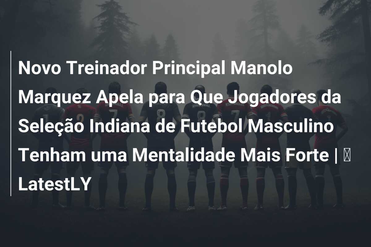 Novo Treinador Principal Manolo Marquez Apela para Que Jogadores da Seleção Indiana de Futebol Masculino Tenham uma Mentalidade Mais Forte | ⚽ LatestLY