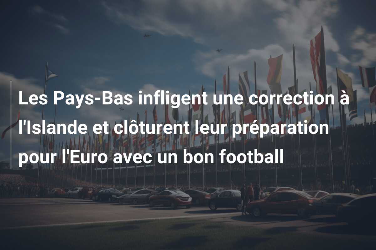 Les Pays-Bas infligent une correction à l’Islande et clôturent leur préparation pour l’Euro avec un bon football