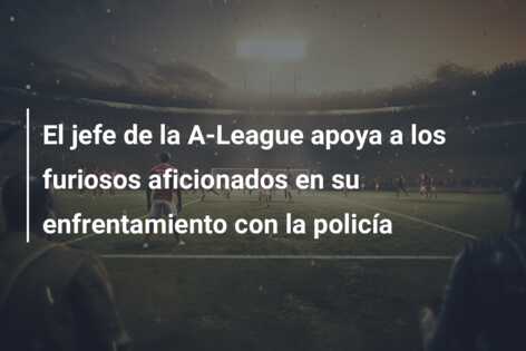 El jefe de la A-League apoya a los furiosos aficionados en su enfrentamiento con la policía