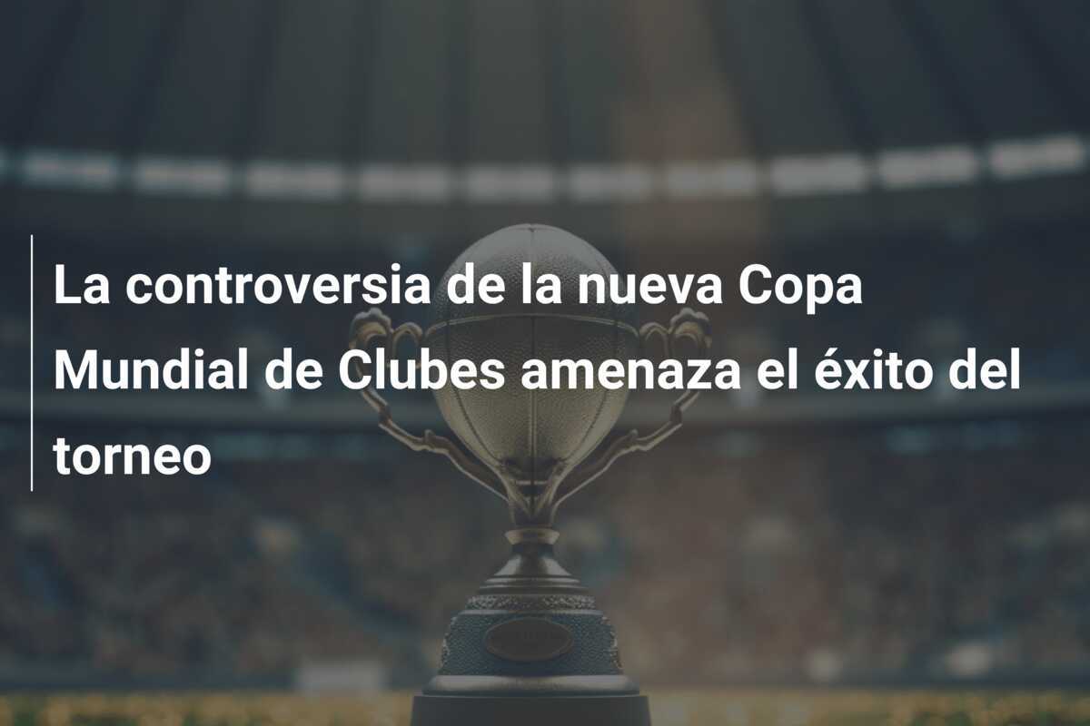 La controversia de la nueva Copa Mundial de Clubes amenaza el éxito del torneo