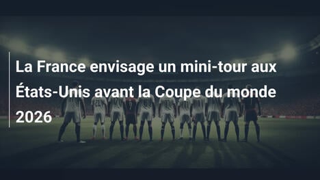 La France envisage un mini-tour aux États-Unis avant la Coupe du monde 2026