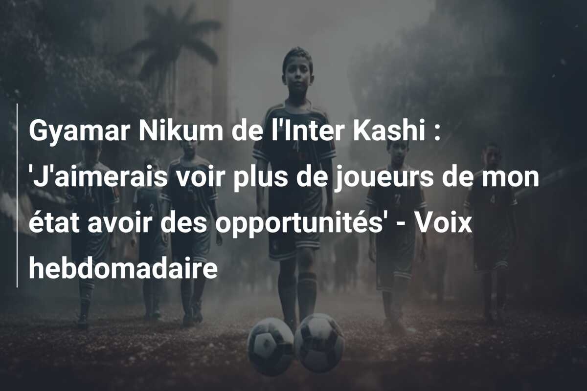 Gyamar Nikum de l’Inter Kashi : ‘J’aimerais voir plus de joueurs de mon état avoir des opportunités’ – Voix hebdomadaire