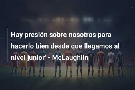 Hay presión sobre nosotros para hacerlo bien desde que llegamos al nivel junior’ – McLaughlin