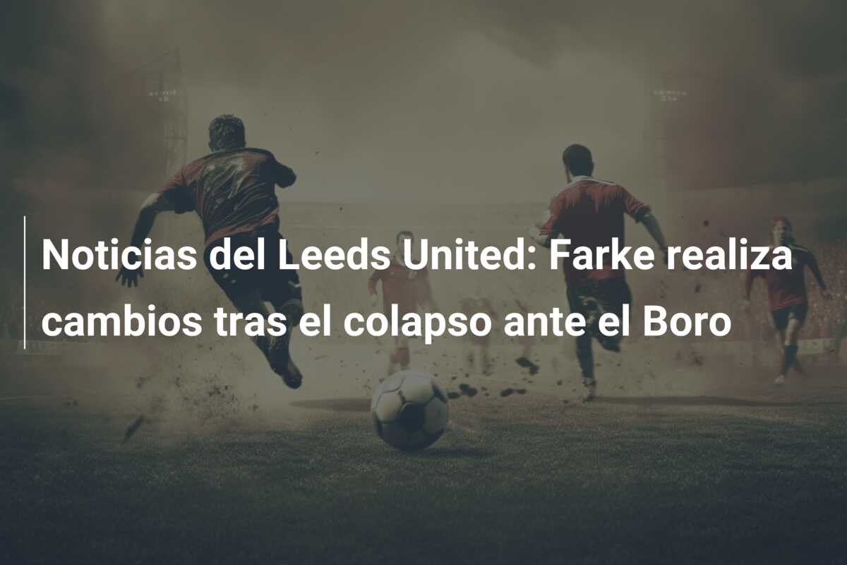 Noticias del Leeds United: Farke realiza cambios tras el colapso ante el Boro