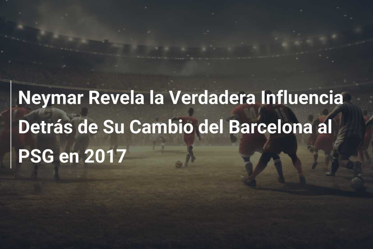 Neymar Revela la Verdadera Influencia Detrás de Su Cambio del Barcelona al PSG en 2017