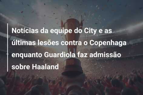 Notícias da equipe do City e as últimas lesões contra o Copenhaga enquanto Guardiola faz admissão sobre Haaland