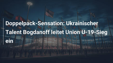 Doppelpack-Sensation: Ukrainischer Talent Bogdanoff leitet Union U-19-Sieg ein