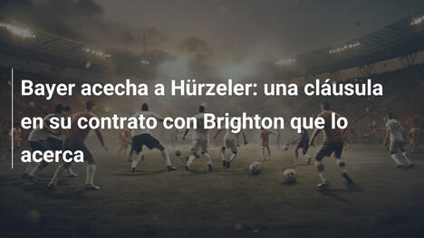 Bayer acecha a Hürzeler: una cláusula en su contrato con Brighton que lo acerca