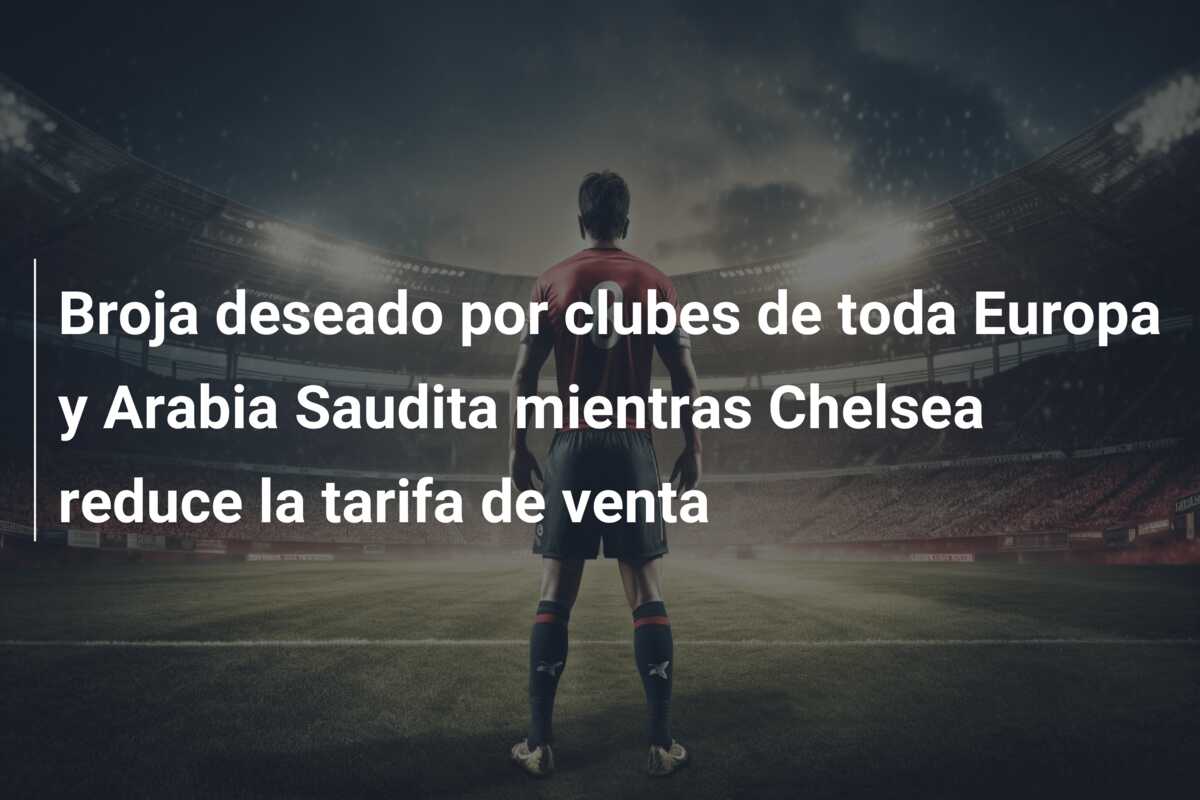 Broja deseado por clubes de toda Europa y Arabia Saudita mientras Chelsea reduce la tarifa de venta
