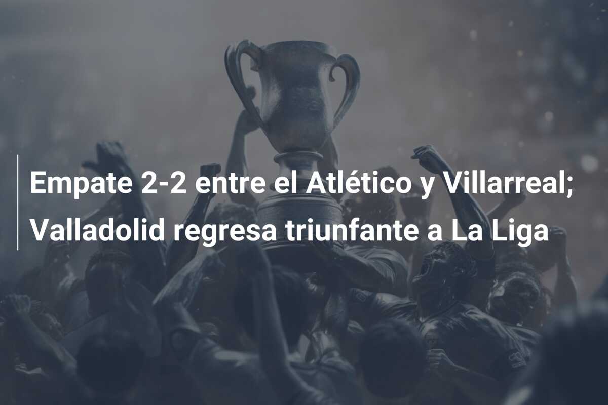 Empate 2-2 entre el Atlético y Villarreal; Valladolid regresa triunfante a La Liga