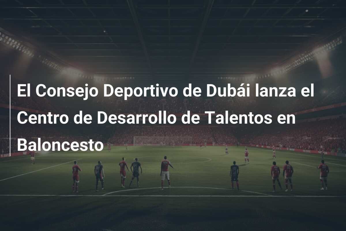 El Consejo Deportivo de Dubái lanza el Centro de Desarrollo de Talentos en Baloncesto