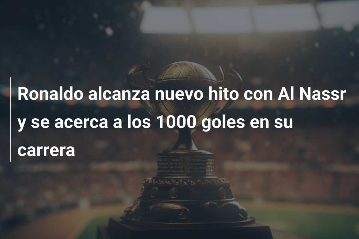 Ronaldo alcanza nuevo hito con Al Nassr y se acerca a los 1000 goles en su carrera