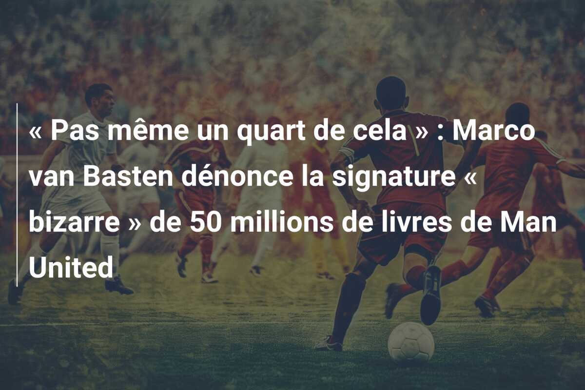« Pas même un quart de cela » : Marco van Basten dénonce la signature « bizarre » de 50 millions de livres de Man United