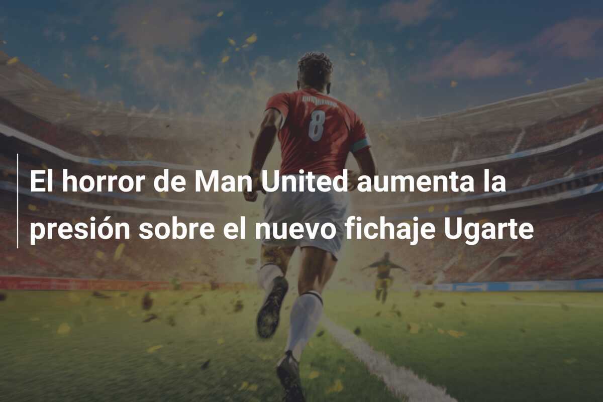 El horror de Man United aumenta la presión sobre el nuevo fichaje Ugarte