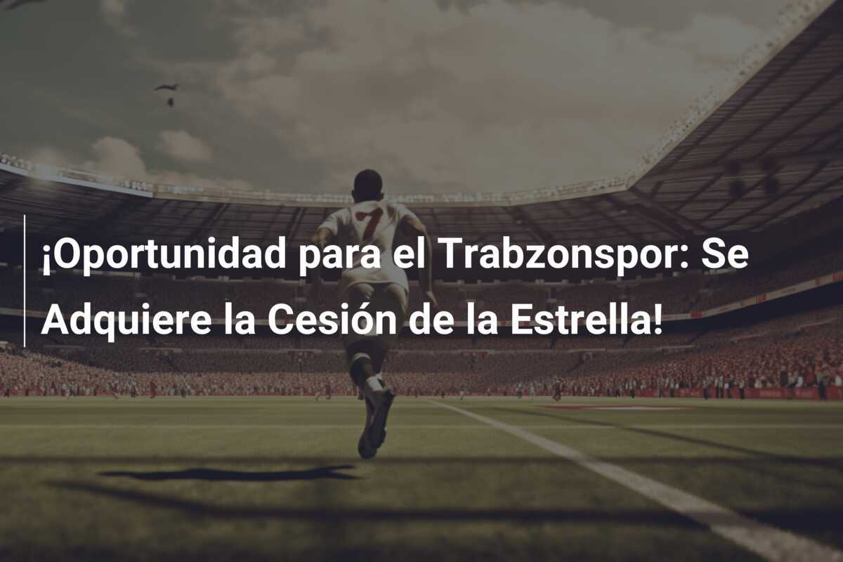 ¡Oportunidad para el Trabzonspor: Se Adquiere la Cesión de la Estrella!