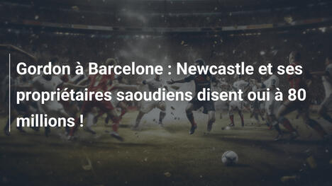 Gordon à Barcelone : Newcastle et ses propriétaires saoudiens disent oui à 80 millions !