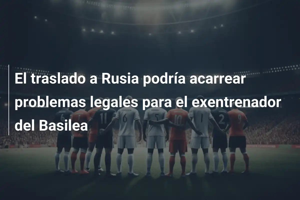 El traslado a Rusia podría acarrear problemas legales para el exentrenador del Basilea