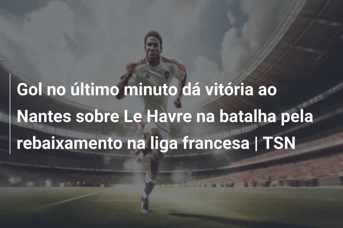 Gol no último minuto dá vitória ao Nantes sobre Le Havre na batalha pela rebaixamento na liga francesa | TSN