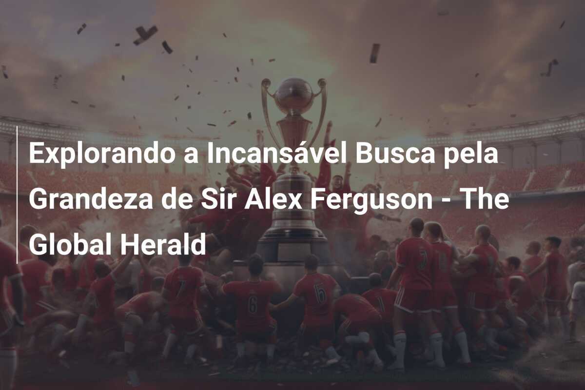 Explorando a Incansável Busca pela Grandeza de Sir Alex Ferguson - The Global Herald