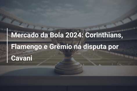 Mercado da Bola 2024: Corinthians, Flamengo e Grêmio na disputa por Cavani