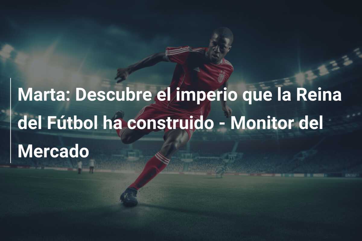 Marta: Descubre el imperio que la Reina del Fútbol ha construido - Monitor del Mercado