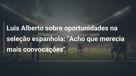 Luis Alberto sobre oportunidades na seleção espanhola: "Acho que merecia mais convocações"