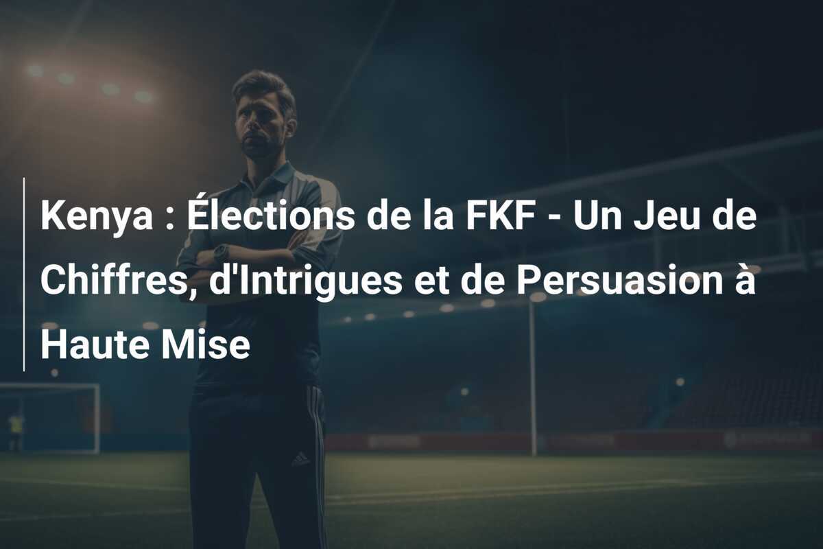 Kenya : Élections de la FKF - Un Jeu de Chiffres, d'Intrigues et de Persuasion à Haute Mise