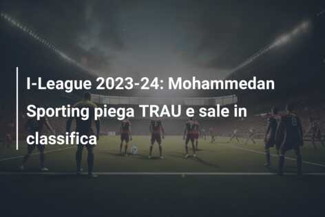 I-League 2023-24: Mohammedan Sporting piega TRAU e sale in classifica
