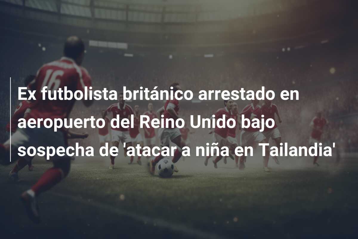 Ex futbolista británico arrestado en aeropuerto del Reino Unido bajo sospecha de ‘atacar a niña en Tailandia’