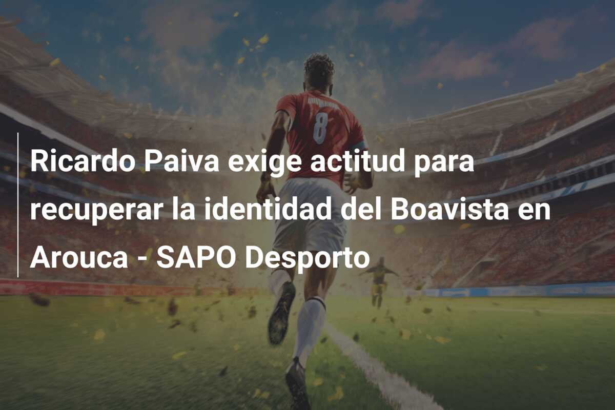 Ricardo Paiva exige actitud para recuperar la identidad del Boavista en Arouca – SAPO Desporto