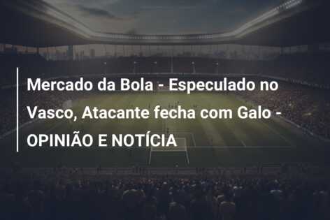 Mercado da Bola – Especulado no Vasco, Atacante fecha com Galo – OPINIÃO E NOTÍCIA