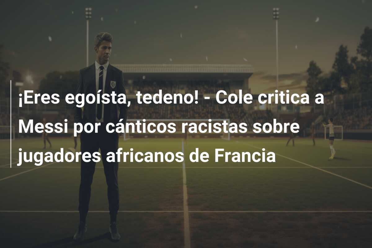 ¡Eres egoísta, tedeno! – Cole critica a Messi por cánticos racistas sobre jugadores africanos de Francia