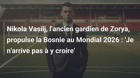 Nikola Vasilj, l'ancien gardien de Zorya, propulse la Bosnie au Mondial 2026 : 'Je n'arrive pas à y croire'