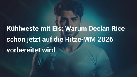 Kühlweste mit Eis: Warum Declan Rice schon jetzt auf die Hitze-WM 2026 vorbereitet wird