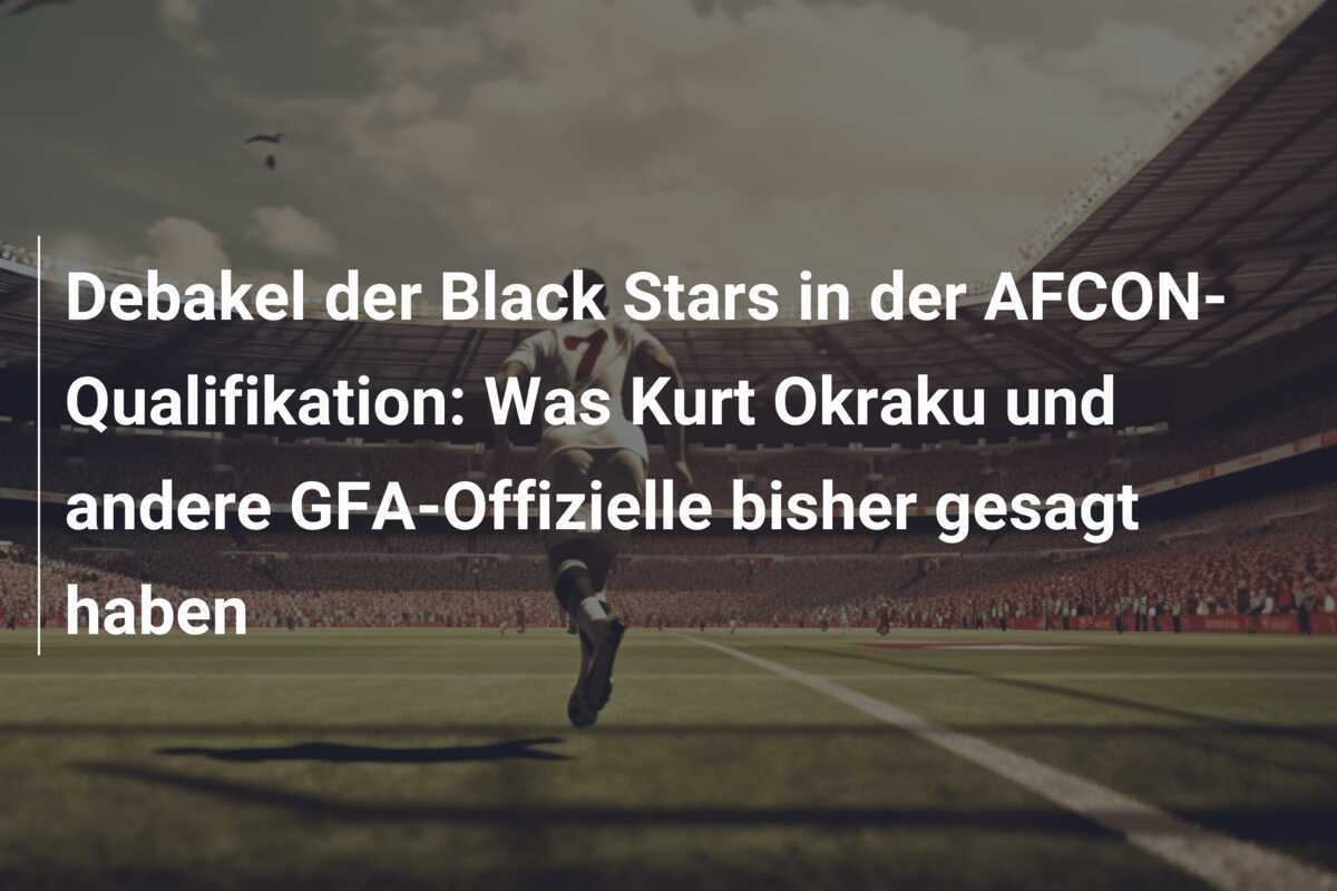 Debakel der Black Stars in der AFCON-Qualifikation: Was Kurt Okraku und andere GFA-Offizielle bisher gesagt haben