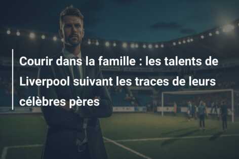 Courir dans la famille : les talents de Liverpool suivant les traces de leurs célèbres pères