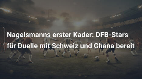 Nagelsmanns erster Kader: DFB-Stars für Duelle mit Schweiz und Ghana bereit