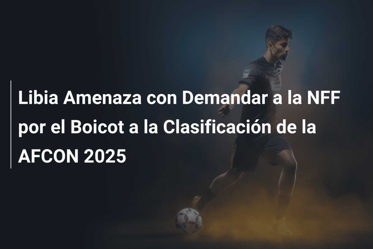 Libia Amenaza con Demandar a la NFF por el Boicot a la Clasificación de la AFCON 2025