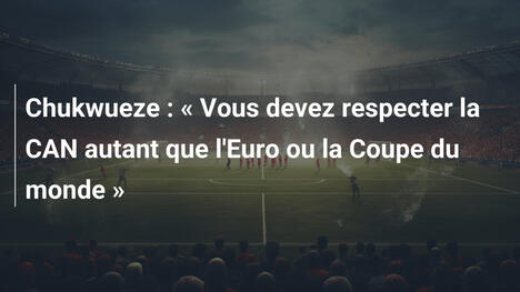 Chukwueze : « Vous devez respecter la CAN autant que l'Euro ou la Coupe du monde »