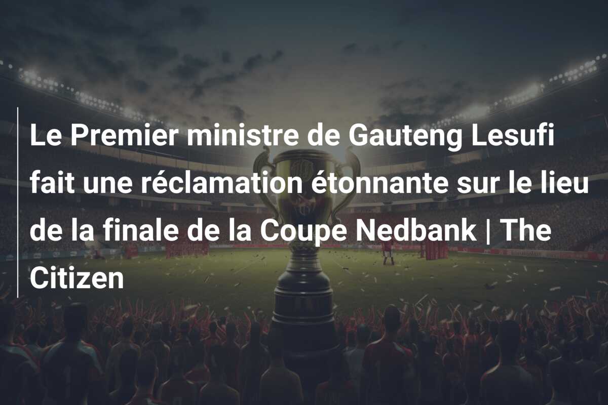 Le Premier ministre de Gauteng Lesufi fait une réclamation étonnante sur le lieu de la finale de la Coupe Nedbank | The Citizen