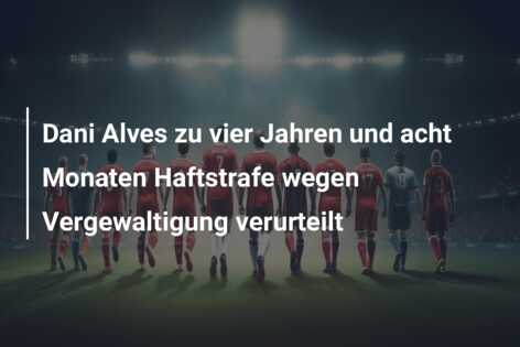 Dani Alves zu vier Jahren und acht Monaten Haftstrafe wegen Vergewaltigung verurteilt