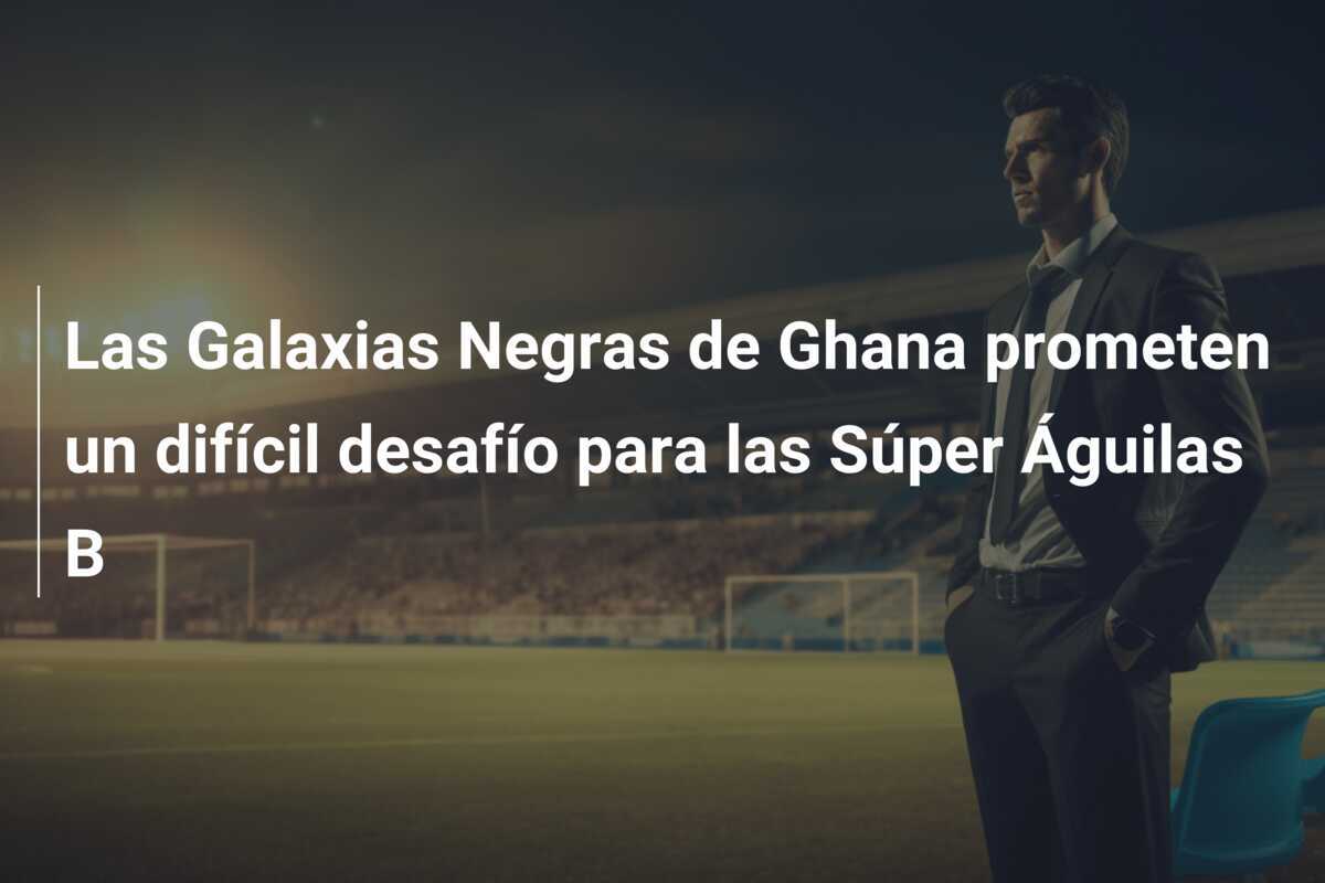 Las Galaxias Negras de Ghana prometen un difícil desafío para las Súper Águilas B