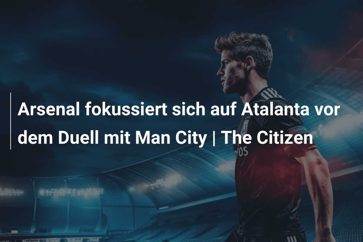 Arsenal fokussiert sich auf Atalanta vor dem Duell mit Man City | The Citizen