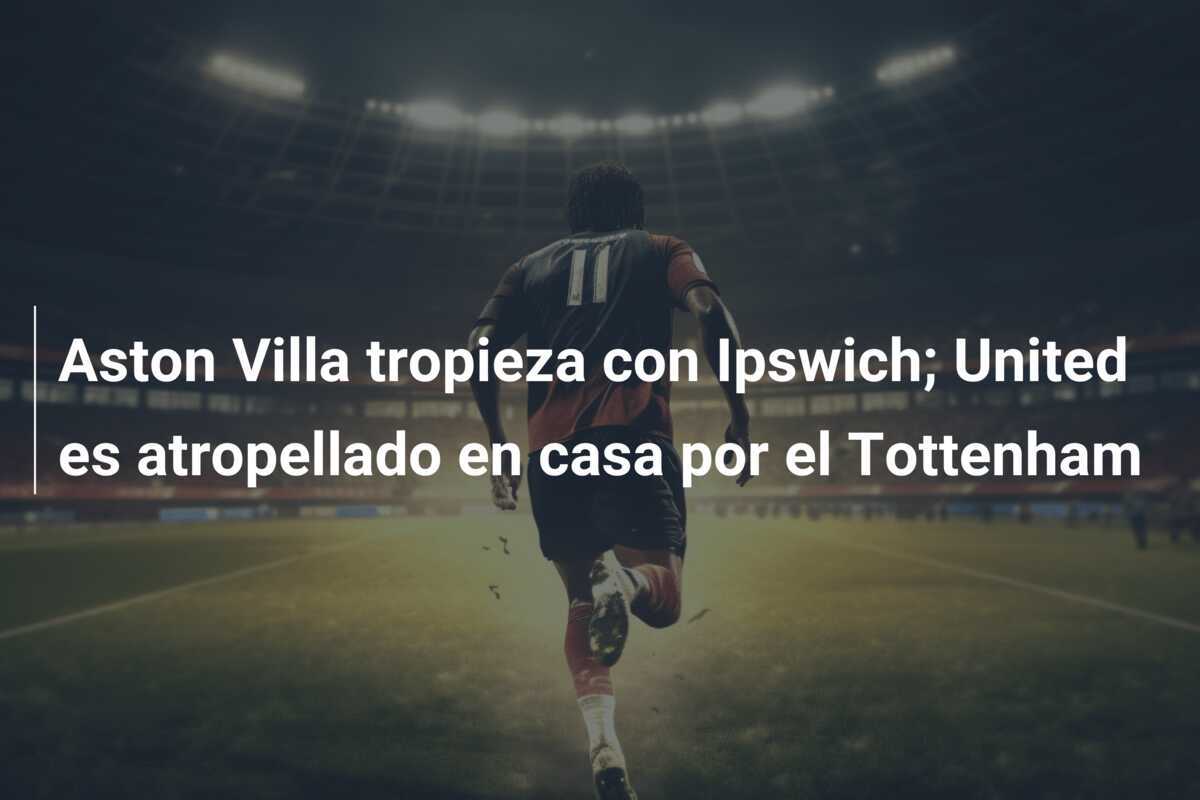 Aston Villa tropieza con Ipswich; United es atropellado en casa por el Tottenham