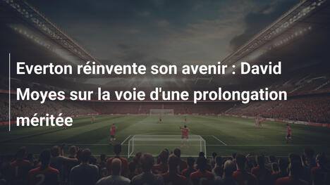 Everton réinvente son avenir : David Moyes sur la voie d'une prolongation méritée