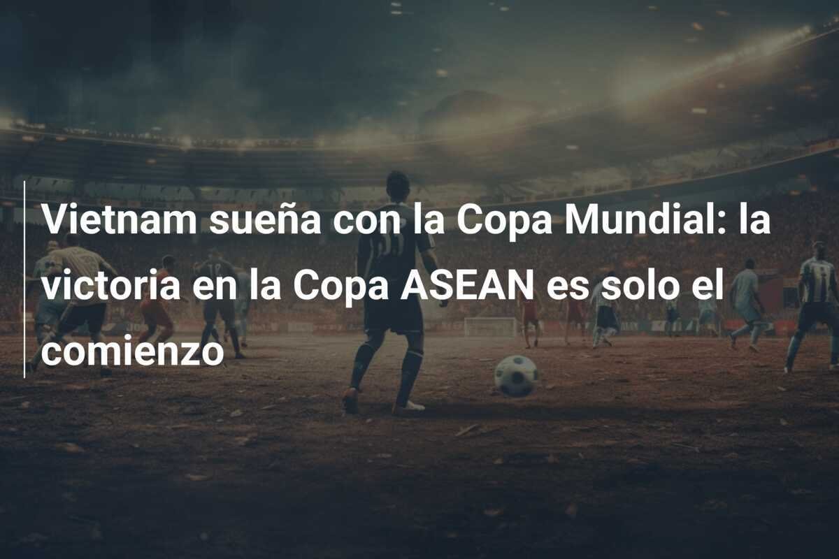 Vietnam sueña con la Copa Mundial: la victoria en la Copa ASEAN es solo el comienzo